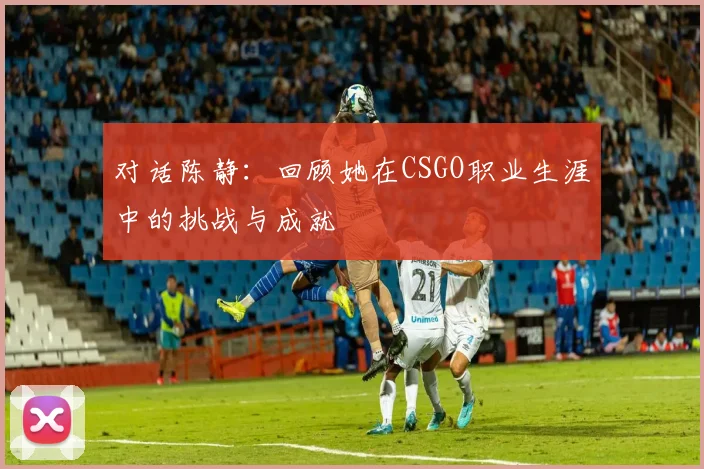 对话陈静：回顾她在CSGO职业生涯中的挑战与成就