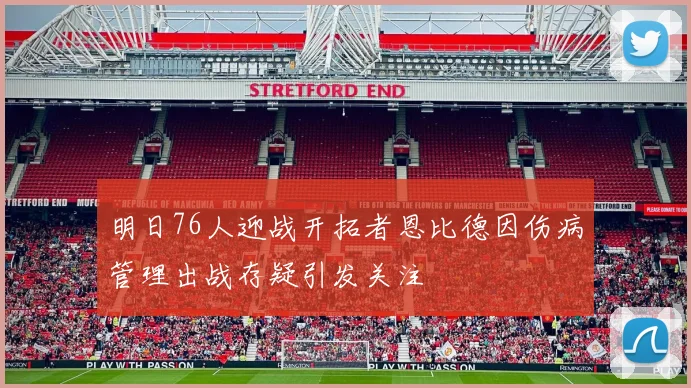 明日76人迎战开拓者恩比德因伤病管理出战存疑引发关注